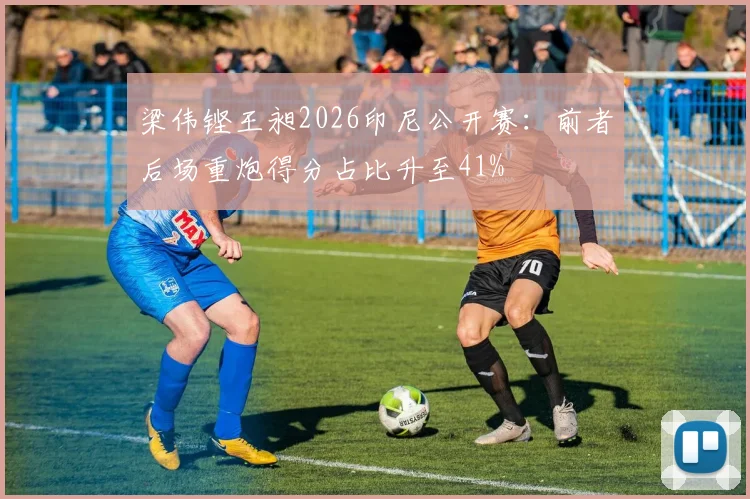 梁伟铿王昶2026印尼公开赛:前者后场重炮得分占比升至41%