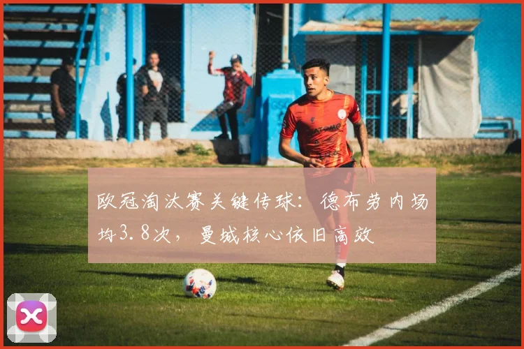 欧冠淘汰赛关键传球:德布劳内场均3.8次,曼城核心依旧高效