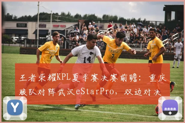 王者荣耀KPL夏季赛决赛前瞻：重庆狼队对阵武汉eStarPro，双边对决成关键