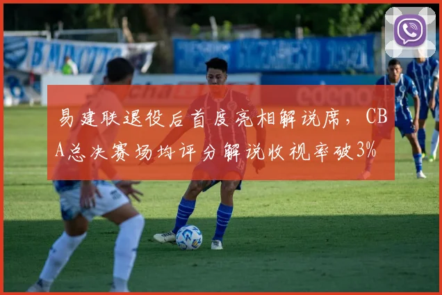 易建联退役后首度亮相解说席,CBA总决赛场均评分解说收视率破3%