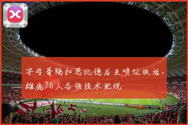 字母哥隔扣恩比德后互喷垃圾话，雄鹿76人各领技术犯规